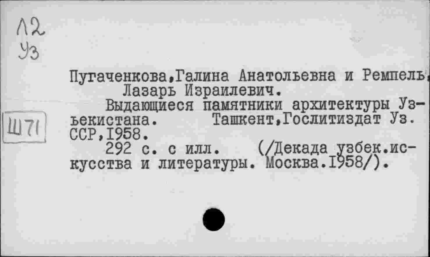 ﻿л% Уз
11)711
______I
Пугаченкова»Галина Анатольевна и Ремпель! Лазарь Израилевич.
Выдающиеся памятники архитектуры Уз-ьекистана. Ташкент»Гослитиздат Уз. ССР,1958.
292 с. с илл. (/Декада узбек.искусства и литературы. Москва.1958/).